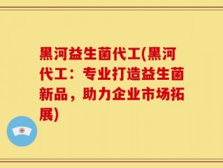 黑河益生菌代工(黑河代工：专业打造益生菌新品，助力企业市场拓展)