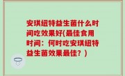 安琪纽特益生菌什么时间吃效果好(最佳食用时间：何时吃安琪纽特益生菌效果最佳？)