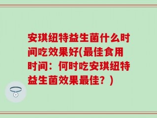安琪纽特益生菌什么时间吃效果好(最佳食用时间：何时吃安琪纽特益生菌效果最佳？)
