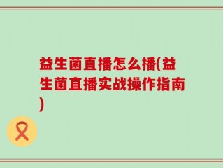益生菌直播怎么播(益生菌直播实战操作指南)