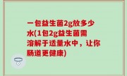 一包益生菌2g放多少水(1包2g益生菌需溶解于适量水中，让你肠道更健康)