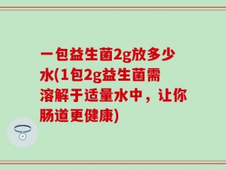 一包益生菌2g放多少水(1包2g益生菌需溶解于适量水中，让你肠道更健康)