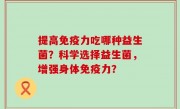 提高免疫力吃哪种益生菌？科学选择益生菌，增强身体免疫力？