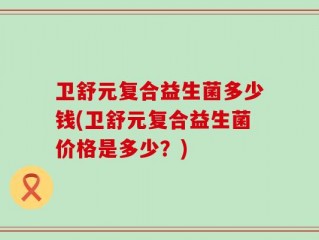 卫舒元复合益生菌多少钱(卫舒元复合益生菌价格是多少？)