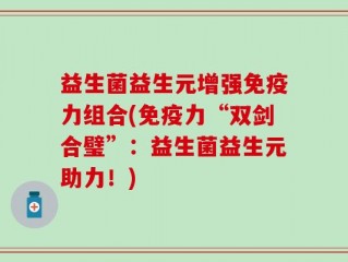 益生菌益生元增强免疫力组合(免疫力“双剑合璧”：益生菌益生元助力！)