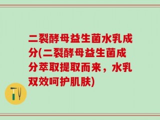 二裂酵母益生菌水乳成分(二裂酵母益生菌成分萃取提取而来，水乳双效呵护肌肤)