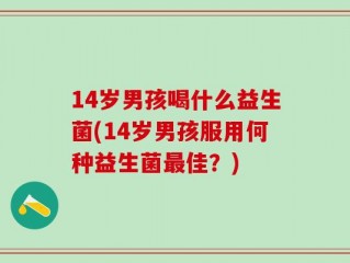 14岁男孩喝什么益生菌(14岁男孩服用何种益生菌最佳？)