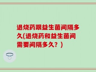退烧药跟益生菌间隔多久(退烧药和益生菌间需要间隔多久？)