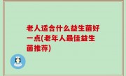 老人适合什么益生菌好一点(老年人最佳益生菌推荐)