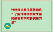 针叶樱桃益生菌优酸乳？了解针叶樱桃益生菌优酸乳的功效和使用方法？