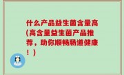 什么产品益生菌含量高(高含量益生菌产品推荐，助你顺畅肠道健康！)