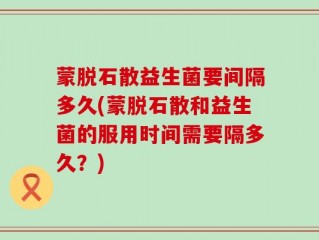 蒙脱石散益生菌要间隔多久(蒙脱石散和益生菌的服用时间需要隔多久？)