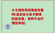 小儿慢性风团用益生菌吗(适合给小孩子服用的益生菌，有利于治疗慢性风团)