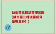 益生菌三联活菌哪三联(益生菌三种活菌成分是哪三种？)