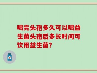 喝完头孢多久可以喝益生菌头孢后多长时间可饮用益生菌？