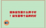 固体益生菌什么牌子好？益生菌哪个品牌的好