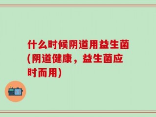 什么时候阴道用益生菌(阴道健康，益生菌应时而用)