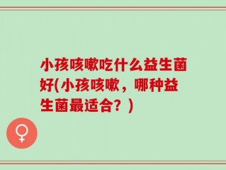 小孩咳嗽吃什么益生菌好(小孩咳嗽，哪种益生菌最适合？)