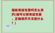 猫能用益生菌吗怎么用药(猫可以使用益生菌，正确用药方法是什么？)