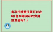 备孕控糖益生菌可以吃吗(备孕期间可以食用益生菌吗？)