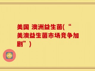 美国 澳洲益生菌(“美澳益生菌市场竞争加剧”)