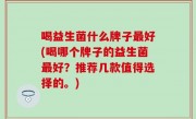 喝益生菌什么牌子最好(喝哪个牌子的益生菌最好？推荐几款值得选择的。)