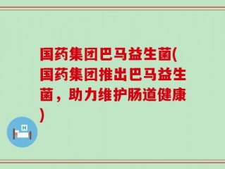 国药集团巴马益生菌(国药集团推出巴马益生菌，助力维护肠道健康)
