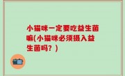 小猫咪一定要吃益生菌嘛(小猫咪必须摄入益生菌吗？)