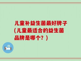 儿童补益生菌最好牌子(儿童最适合的益生菌品牌是哪个？)