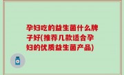 孕妇吃的益生菌什么牌子好(推荐几款适合孕妇的优质益生菌产品)