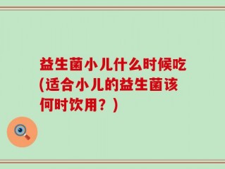 益生菌小儿什么时候吃(适合小儿的益生菌该何时饮用？)