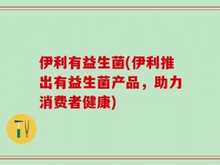 伊利有益生菌(伊利推出有益生菌产品，助力消费者健康)