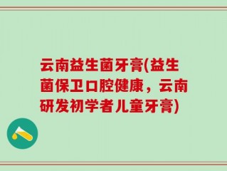 云南益生菌牙膏(益生菌保卫口腔健康，云南研发初学者儿童牙膏)