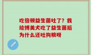 吃倍顿益生菌吐了？我给博美犬吃了益生菌后为什么还吐狗粮呀