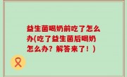 益生菌喝奶前吃了怎么办(吃了益生菌后喝奶怎么办？解答来了！)