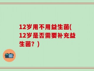 12岁用不用益生菌(12岁是否需要补充益生菌？)