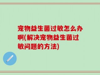 宠物益生菌过敏怎么办啊(解决宠物益生菌过敏问题的方法)
