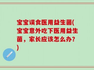 宝宝误食医用益生菌(宝宝意外吃下医用益生菌，家长应该怎么办？)
