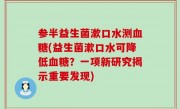 参半益生菌漱口水测血糖(益生菌漱口水可降低血糖？一项新研究揭示重要发现)