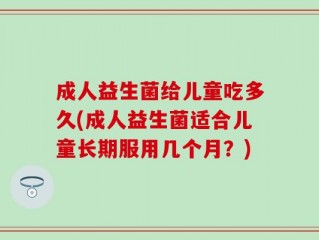 成人益生菌给儿童吃多久(成人益生菌适合儿童长期服用几个月？)