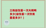 三株益生菌一次大概喝多少(益生菌一次饮用量是多少？)