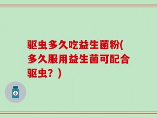 驱虫多久吃益生菌粉(多久服用益生菌可配合驱虫？)