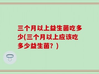 三个月以上益生菌吃多少(三个月以上应该吃多少益生菌？)