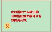 吃药搭配什么益生菌(合理搭配益生菌可以有效提高药效)