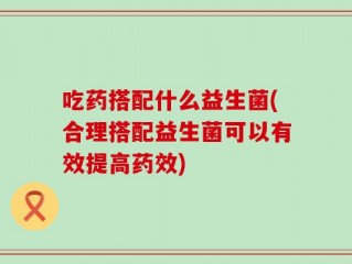 吃药搭配什么益生菌(合理搭配益生菌可以有效提高药效)