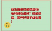 益生菌是奶前奶后吃(啥时候吃最好？奶前奶后，营养好帮手益生菌)