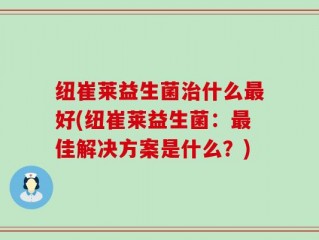 纽崔莱益生菌治什么最好(纽崔莱益生菌：最佳解决方案是什么？)