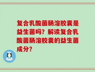 复合乳酸菌肠溶胶囊是益生菌吗？解读复合乳酸菌肠溶胶囊的益生菌成分？
