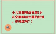 小儿空腹喝益生菌(小儿空腹喝益生菌的好处，你知道吗？)