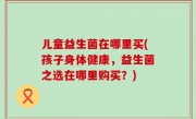 儿童益生菌在哪里买(孩子身体健康，益生菌之选在哪里购买？)